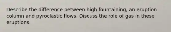 Describe the difference between high fountaining, an eruption column and pyroclastic flows. Discuss the role of gas in these eruptions.