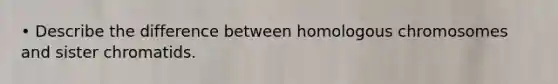 • Describe the difference between homologous chromosomes and sister chromatids.