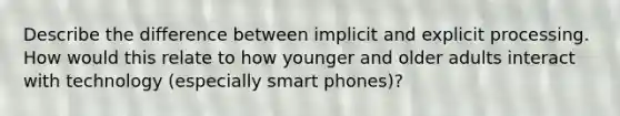 Describe the difference between implicit and explicit processing. How would this relate to how younger and older adults interact with technology (especially smart phones)?