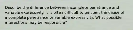 Describe the difference between incomplete penetrance and variable expressivity. It is often difficult to pinpoint the cause of incomplete penetrance or variable expressivity. What possible interactions may be responsible?