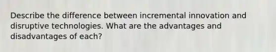 Describe the difference between incremental innovation and disruptive technologies. What are the advantages and disadvantages of each?