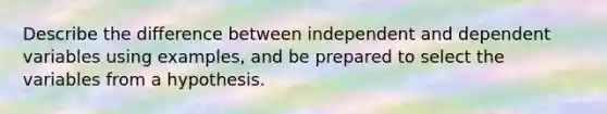 Describe the difference between independent and dependent variables using examples, and be prepared to select the variables from a hypothesis.