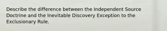 Describe the difference between the Independent Source Doctrine and the Inevitable Discovery Exception to the Exclusionary Rule.