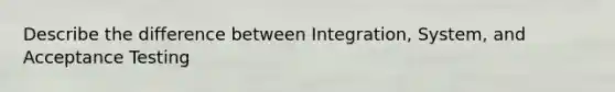 Describe the difference between Integration, System, and Acceptance Testing