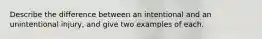 Describe the difference between an intentional and an unintentional injury, and give two examples of each.