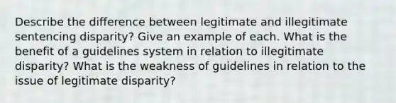 Describe the difference between legitimate and illegitimate sentencing disparity? Give an example of each. What is the benefit of a guidelines system in relation to illegitimate disparity? What is the weakness of guidelines in relation to the issue of legitimate disparity?