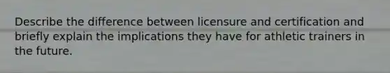 Describe the difference between licensure and certification and briefly explain the implications they have for athletic trainers in the future.