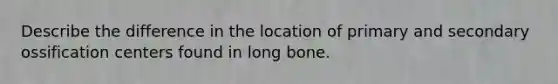 Describe the difference in the location of primary and secondary ossification centers found in long bone.