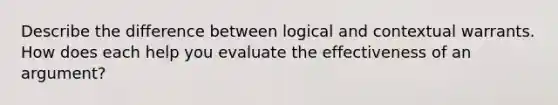 Describe the difference between logical and contextual warrants. How does each help you evaluate the effectiveness of an argument?