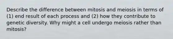 Describe the difference between mitosis and meiosis in terms of (1) end result of each process and (2) how they contribute to genetic diversity. Why might a cell undergo meiosis rather than mitosis?