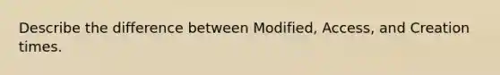 Describe the difference between Modified, Access, and Creation times.