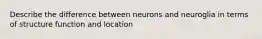 Describe the difference between neurons and neuroglia in terms of structure function and location