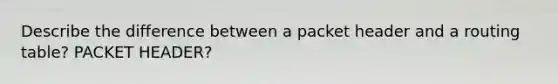 Describe the difference between a packet header and a routing table? PACKET HEADER?