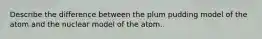 Describe the difference between the plum pudding model of the atom and the nuclear model of the atom.