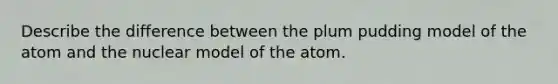 Describe the difference between the plum pudding model of the atom and the nuclear model of the atom.