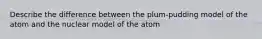 Describe the difference between the plum-pudding model of the atom and the nuclear model of the atom