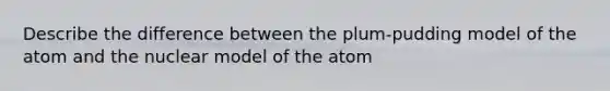 Describe the difference between the plum-pudding model of the atom and the nuclear model of the atom