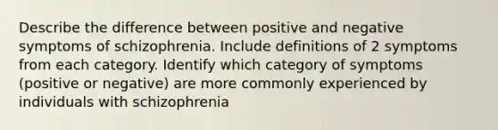 Describe the difference between positive and negative symptoms of schizophrenia. Include definitions of 2 symptoms from each category. Identify which category of symptoms (positive or negative) are more commonly experienced by individuals with schizophrenia