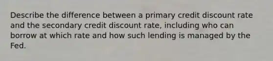 Describe the difference between a primary credit discount rate and the secondary credit discount rate, including who can borrow at which rate and how such lending is managed by the Fed.