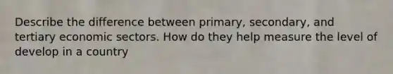 Describe the difference between primary, secondary, and tertiary economic sectors. How do they help measure the level of develop in a country