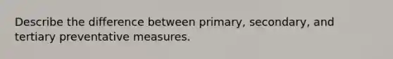 Describe the difference between primary, secondary, and tertiary preventative measures.