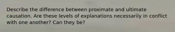 Describe the difference between proximate and ultimate causation. Are these levels of explanations necessarily in conflict with one another? Can they be?