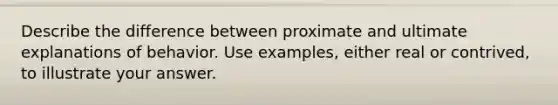 Describe the difference between proximate and ultimate explanations of behavior. Use examples, either real or contrived, to illustrate your answer.