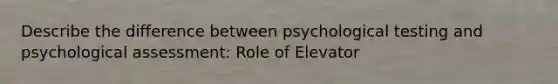 Describe the difference between psychological testing and psychological assessment: Role of Elevator