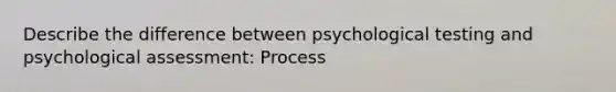 Describe the difference between psychological testing and psychological assessment: Process