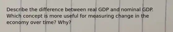 Describe the difference between real GDP and nominal GDP. Which concept is more useful for measuring change in the economy over time? Why?