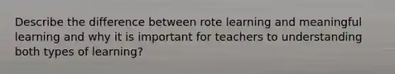 Describe the difference between rote learning and meaningful learning and why it is important for teachers to understanding both types of learning?