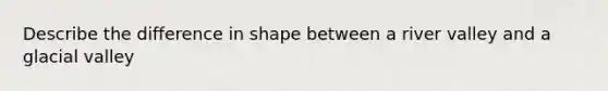 Describe the difference in shape between a river valley and a glacial valley