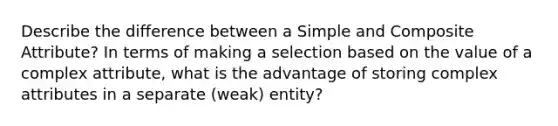 Describe the difference between a Simple and Composite Attribute? In terms of making a selection based on the value of a complex attribute, what is the advantage of storing complex attributes in a separate (weak) entity?