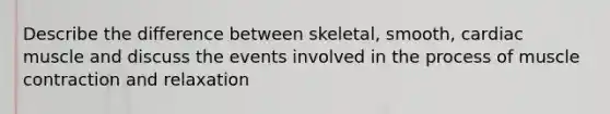 Describe the difference between skeletal, smooth, cardiac muscle and discuss the events involved in the process of muscle contraction and relaxation