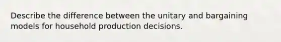 Describe the difference between the unitary and bargaining models for household production decisions.