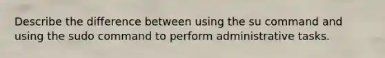 Describe the difference between using the su command and using the sudo command to perform administrative tasks.