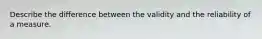 Describe the difference between the validity and the reliability of a measure.