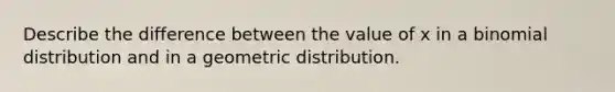 Describe the difference between the value of x in a binomial distribution and in a <a href='https://www.questionai.com/knowledge/khV2xGTubW-geometric-distribution' class='anchor-knowledge'>geometric distribution</a>.