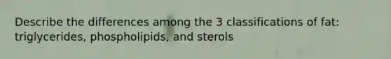 Describe the differences among the 3 classifications of fat: triglycerides, phospholipids, and sterols