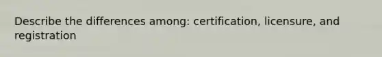 Describe the differences among: certification, licensure, and registration