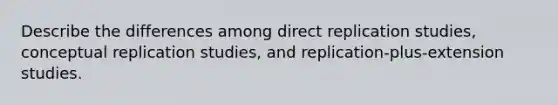 Describe the differences among direct replication studies, conceptual replication studies, and replication-plus-extension studies.