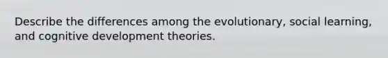 Describe the differences among the evolutionary, social learning, and cognitive development theories.