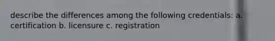 describe the differences among the following credentials: a. certification b. licensure c. registration