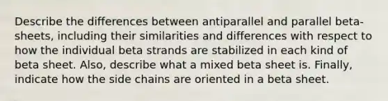 Describe the differences between antiparallel and parallel beta-sheets, including their similarities and differences with respect to how the individual beta strands are stabilized in each kind of beta sheet. Also, describe what a mixed beta sheet is. Finally, indicate how the side chains are oriented in a beta sheet.