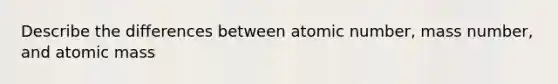 Describe the differences between atomic number, mass number, and atomic mass