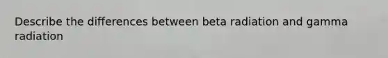 Describe the differences between beta radiation and gamma radiation