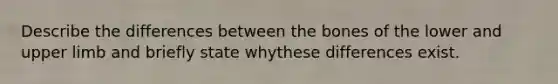 Describe the differences between the bones of the lower and upper limb and briefly state whythese differences exist.