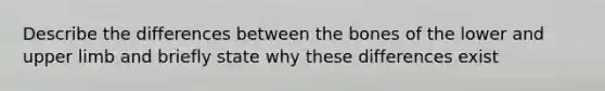 Describe the differences between the bones of the lower and upper limb and briefly state why these differences exist