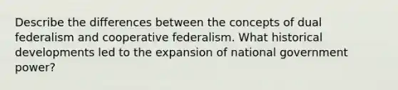 Describe the differences between the concepts of dual federalism and cooperative federalism. What historical developments led to the expansion of national government power?