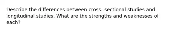 Describe the differences between cross-‐sectional studies and longitudinal studies. What are the strengths and weaknesses of each?